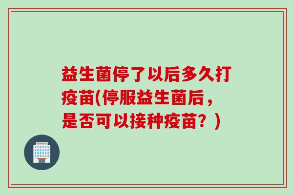益生菌停了以后多久打疫苗(停服益生菌后，是否可以接种疫苗？)