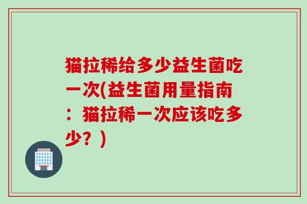 猫拉稀给多少益生菌吃一次(益生菌用量指南:猫拉稀一次应该吃多少?) 猫拉稀给多少益生菌吃一次(益生菌用量指南:猫拉稀一次应该吃多少?)
