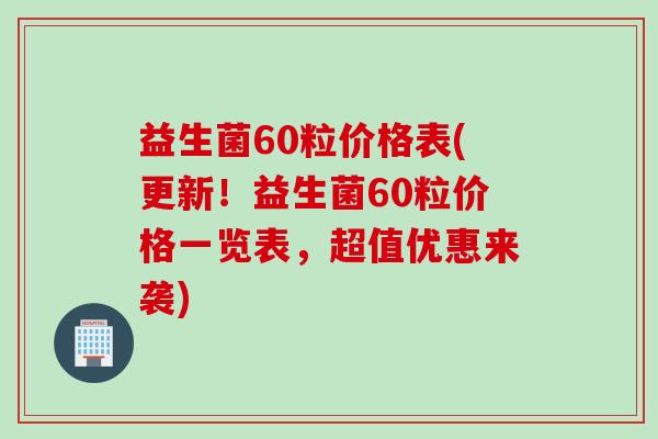 益生菌60粒价格表(更新！益生菌60粒价格一览表，超值优惠来袭)