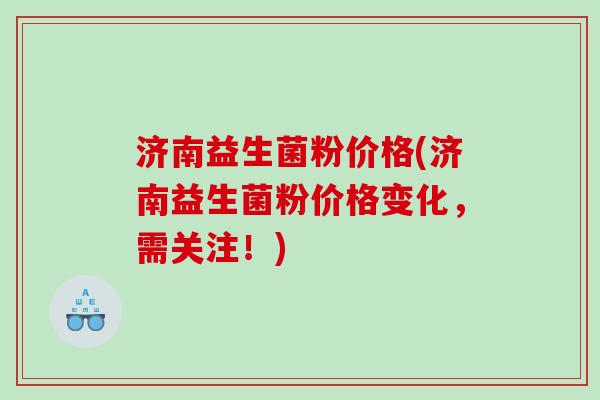 济南益生菌粉价格(济南益生菌粉价格变化,需关注!) 济南益生菌粉价格(济南益生菌粉价格变化,需关注!)