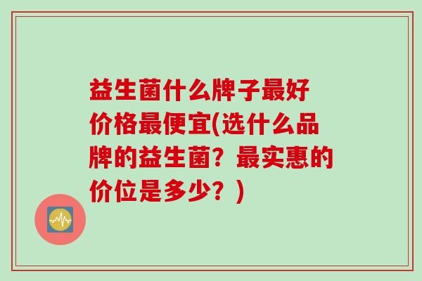 益生菌什么牌子最好 价格最便宜(选什么品牌的益生菌？最实惠的价位是多少？)