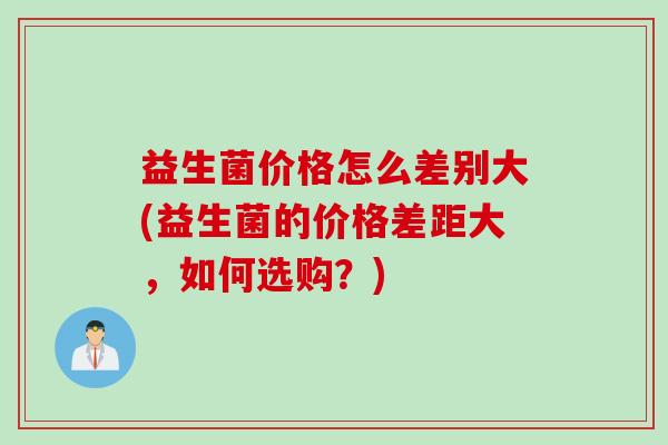 益生菌价格怎么差别大(益生菌的价格差距大，如何选购？)