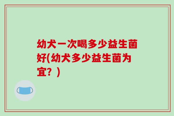 幼犬一次喝多少益生菌好(幼犬多少益生菌为宜？)