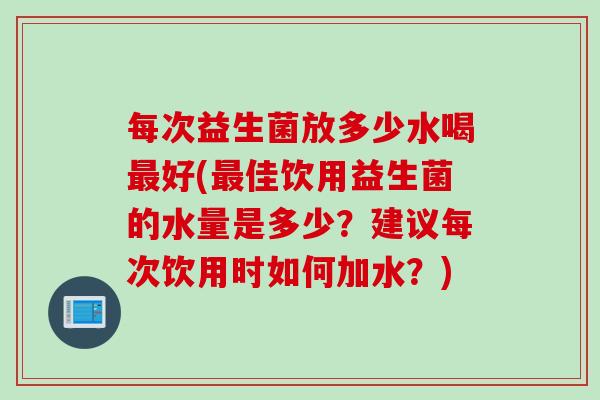 每次益生菌放多少水喝好(佳饮用益生菌的水量是多少?建议每次饮用时如何加水?) 每次益生菌放多少水喝好(佳饮用益生菌的水量是多少?建议每次饮用时如何加水?)