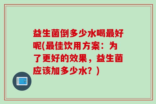 益生菌倒多少水喝好呢(佳饮用方案：为了更好的效果，益生菌应该加多少水？)
