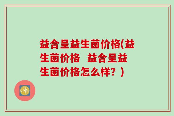 益合呈益生菌价格(益生菌价格  益合呈益生菌价格怎么样？)