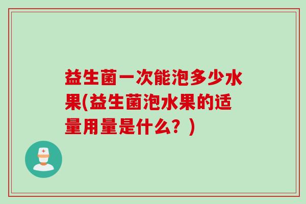 益生菌一次能泡多少水果(益生菌泡水果的适量用量是什么?) 益生菌一次能泡多少水果(益生菌泡水果的适量用量是什么?)