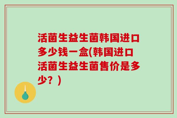 活菌生益生菌韩国进口多少钱一盒(韩国进口活菌生益生菌售价是多少?) 活菌生益生菌韩国进口多少钱一盒(韩国进口活菌生益生菌售价是多少?)