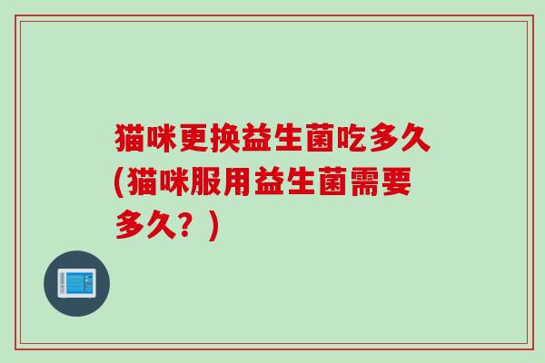 猫咪更换益生菌吃多久(猫咪服用益生菌需要多久?) 猫咪更换益生菌吃多久(猫咪服用益生菌需要多久?)