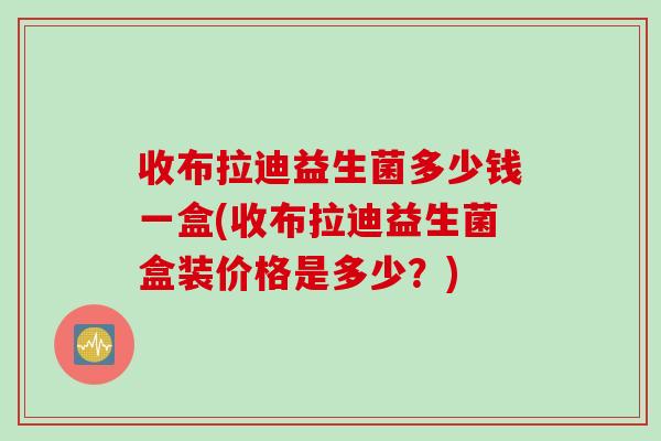 收布拉迪益生菌多少钱一盒(收布拉迪益生菌盒装价格是多少?) 收布拉迪益生菌多少钱一盒(收布拉迪益生菌盒装价格是多少?)