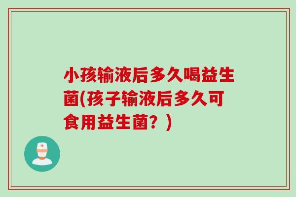 小孩输液后多久喝益生菌(孩子输液后多久可食用益生菌？)