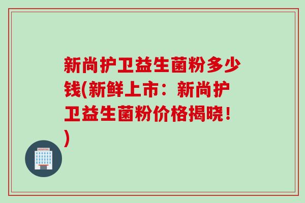 新尚护卫益生菌粉多少钱(新鲜上市：新尚护卫益生菌粉价格揭晓！)