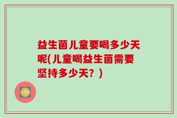 益生菌儿童要喝多少天呢(儿童喝益生菌需要坚持多少天?) 益生菌儿童要喝多少天呢(儿童喝益生菌需要坚持多少天?)