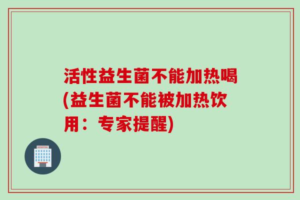 活性益生菌不能加热喝(益生菌不能被加热饮用：专家提醒)
