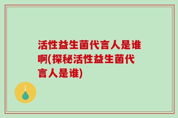 活性益生菌代言人是谁啊(探秘活性益生菌代言人是谁)