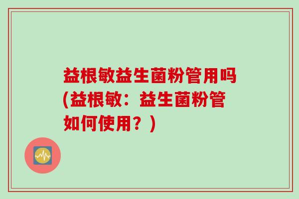 益根敏益生菌粉管用吗(益根敏:益生菌粉管如何使用?) 益根敏益生菌粉管用吗(益根敏:益生菌粉管如何使用?)