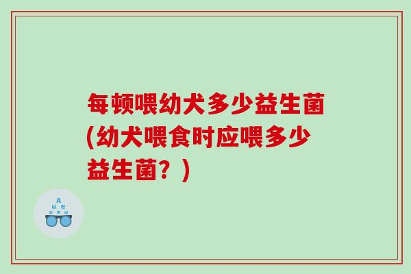 每顿喂幼犬多少益生菌(幼犬喂食时应喂多少益生菌?) 每顿喂幼犬多少益生菌(幼犬喂食时应喂多少益生菌?)
