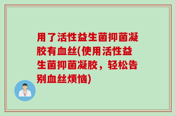 用了活性益生菌抑菌凝胶有血丝(使用活性益生菌抑菌凝胶，轻松告别血丝烦恼)