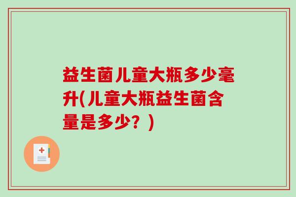 益生菌儿童大瓶多少毫升(儿童大瓶益生菌含量是多少?) 益生菌儿童大瓶多少毫升(儿童大瓶益生菌含量是多少?)