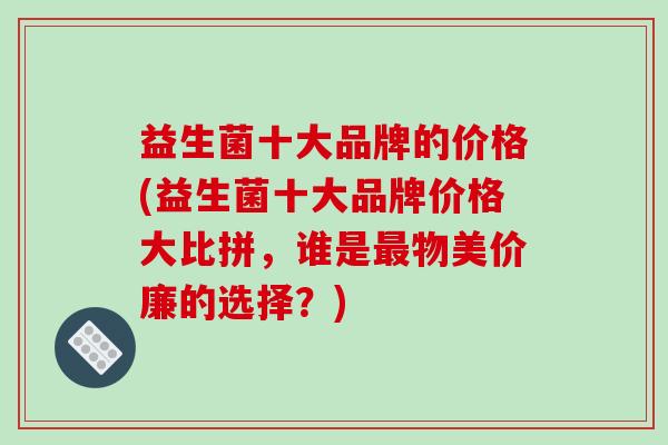 益生菌十大品牌的价格(益生菌十大品牌价格大比拼,谁是物美价廉的选择?) 益生菌十大品牌的价格(益生菌十大品牌价格大比拼,谁是物美价廉的选择?)