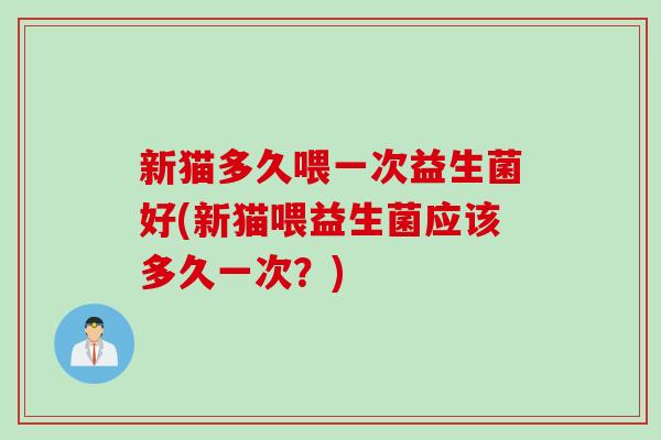 新猫多久喂一次益生菌好(新猫喂益生菌应该多久一次?) 新猫多久喂一次益生菌好(新猫喂益生菌应该多久一次?)