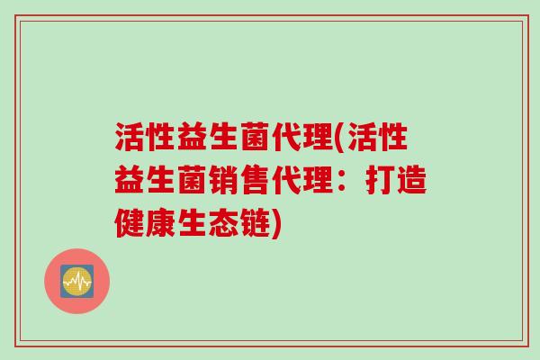 活性益生菌代理(活性益生菌销售代理:打造健康生态链) 活性益生菌代理(活性益生菌销售代理:打造健康生态链)