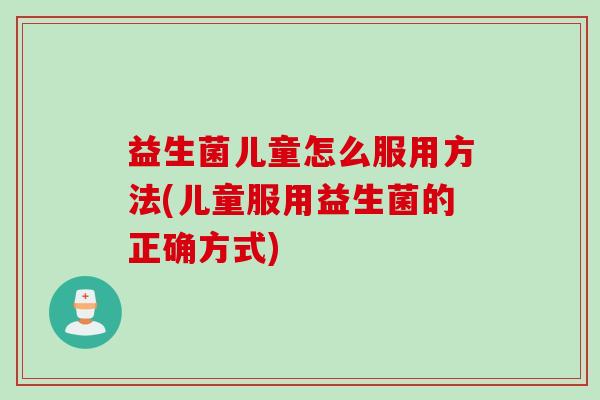益生菌儿童怎么服用方法(儿童服用益生菌的正确方式) 益生菌儿童怎么服用方法(儿童服用益生菌的正确方式)