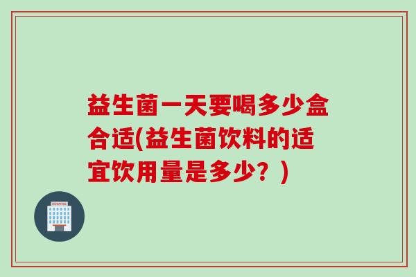 益生菌一天要喝多少盒合适(益生菌饮料的适宜饮用量是多少?) 益生菌一天要喝多少盒合适(益生菌饮料的适宜饮用量是多少?)