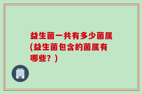 益生菌一共有多少菌属(益生菌包含的菌属有哪些?) 益生菌一共有多少菌属(益生菌包含的菌属有哪些?)