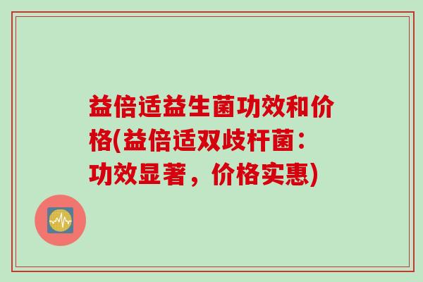 益倍适益生菌功效和价格(益倍适双歧杆菌:功效显著,价格实惠) 益倍适益生菌功效和价格(益倍适双歧杆菌:功效显著,价格实惠)
