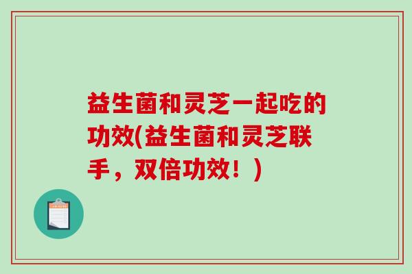 益生菌和灵芝一起吃的功效(益生菌和灵芝联手,双倍功效!) 益生菌和灵芝一起吃的功效(益生菌和灵芝联手,双倍功效!)