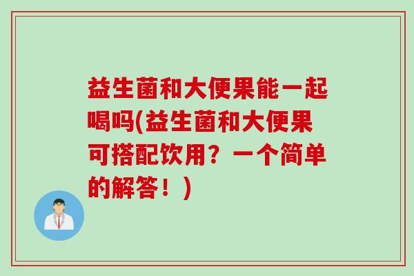 益生菌和大便果能一起喝吗(益生菌和大便果可搭配饮用？一个简单的解答！)