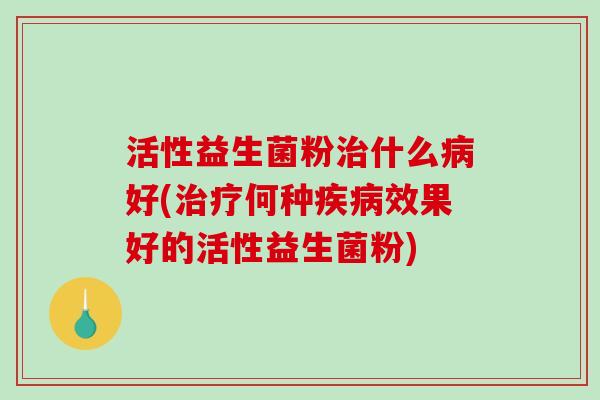 活性益生菌粉治什么病好(治疗何种疾病效果好的活性益生菌粉)