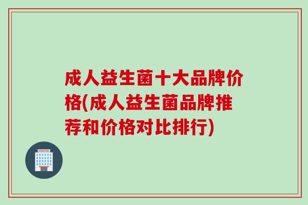 成人益生菌十大品牌价格(成人益生菌品牌推荐和价格对比排行) 成人益生菌十大品牌价格(成人益生菌品牌推荐和价格对比排行)