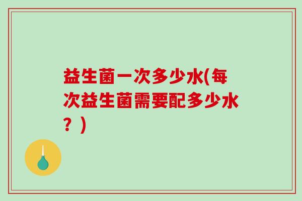 益生菌一次多少水(每次益生菌需要配多少水?) 益生菌一次多少水(每次益生菌需要配多少水?)