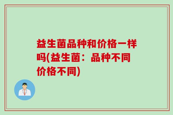 益生菌品种和价格一样吗(益生菌:品种不同价格不同) 益生菌品种和价格一样吗(益生菌:品种不同价格不同)