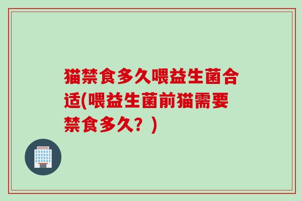 猫禁食多久喂益生菌合适(喂益生菌前猫需要禁食多久？)