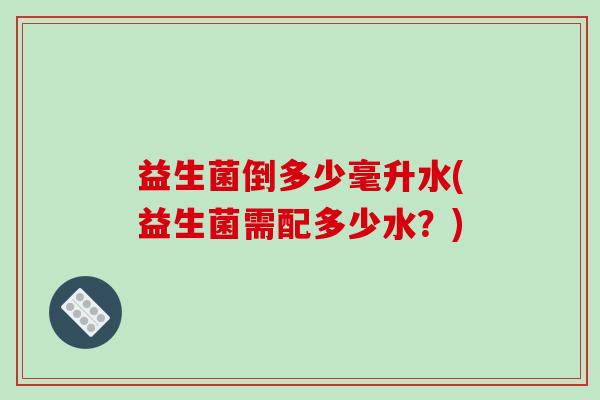 益生菌倒多少毫升水(益生菌需配多少水?) 益生菌倒多少毫升水(益生菌需配多少水?)