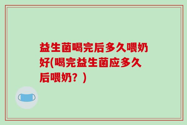 益生菌喝完后多久喂奶好(喝完益生菌应多久后喂奶?) 益生菌喝完后多久喂奶好(喝完益生菌应多久后喂奶?)