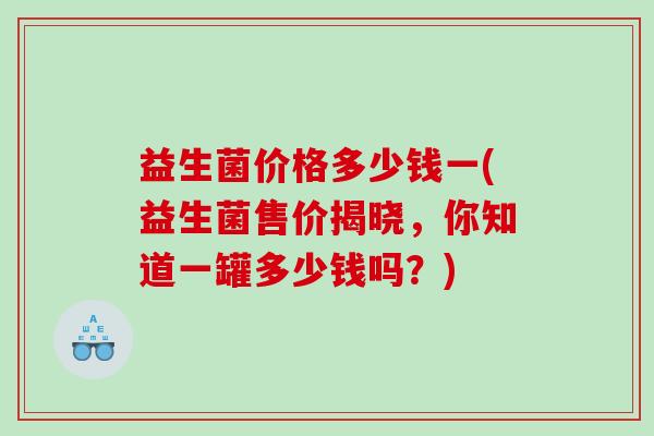 益生菌价格多少钱一(益生菌售价揭晓,你知道一罐多少钱吗?) 益生菌价格多少钱一(益生菌售价揭晓,你知道一罐多少钱吗?)