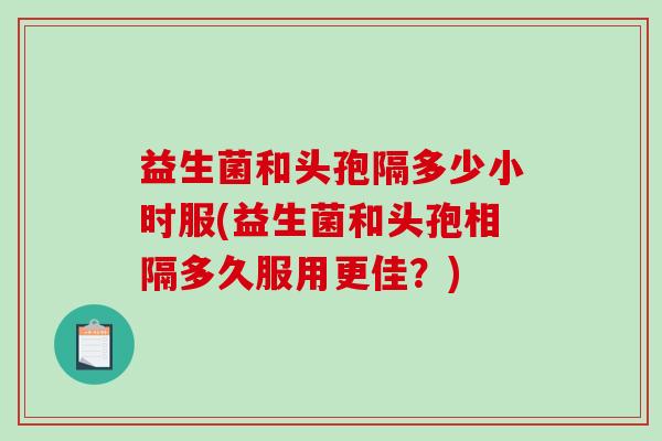 益生菌和头孢隔多少小时服(益生菌和头孢相隔多久服用更佳?) 益生菌和头孢隔多少小时服(益生菌和头孢相隔多久服用更佳?)