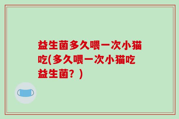 益生菌多久喂一次小猫吃(多久喂一次小猫吃益生菌?) 益生菌多久喂一次小猫吃(多久喂一次小猫吃益生菌?)