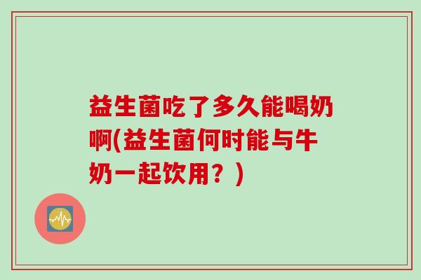 益生菌吃了多久能喝奶啊(益生菌何时能与牛奶一起饮用？)