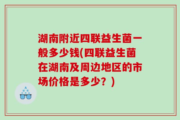 湖南附近四联益生菌一般多少钱(四联益生菌在湖南及周边地区的市场价格是多少?) 湖南附近四联益生菌一般多少钱(四联益生菌在湖南及周边地区的市场价格是多少?)