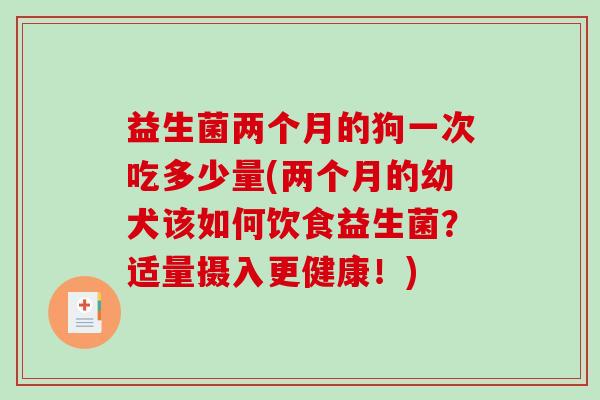 益生菌两个月的狗一次吃多少量(两个月的幼犬该如何饮食益生菌?适量摄入更健康!) 益生菌两个月的狗一次吃多少量(两个月的幼犬该如何饮食益生菌?适量摄入更健康!)