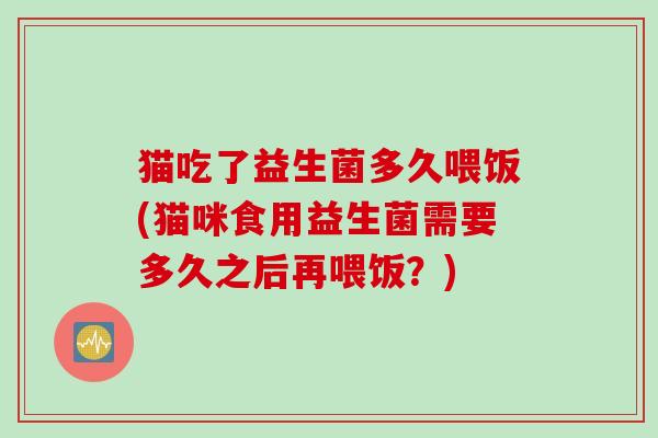 猫吃了益生菌多久喂饭(猫咪食用益生菌需要多久之后再喂饭？)