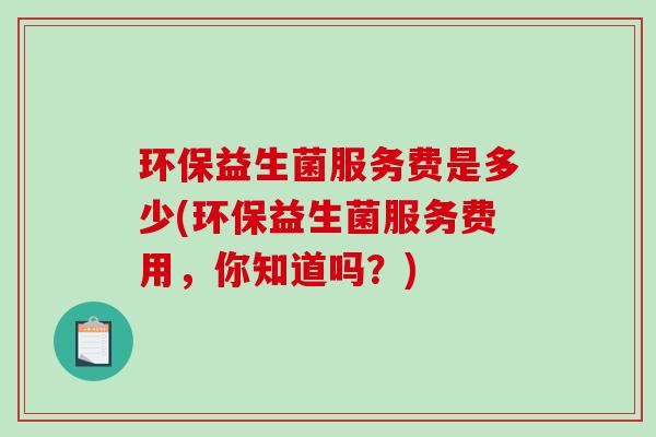 环保益生菌服务费是多少(环保益生菌服务费用,你知道吗?) 环保益生菌服务费是多少(环保益生菌服务费用,你知道吗?)
