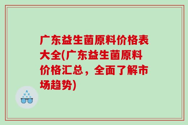 广东益生菌原料价格表大全(广东益生菌原料价格汇总,全面了解市场趋势) 广东益生菌原料价格表大全(广东益生菌原料价格汇总,全面了解市场趋势)