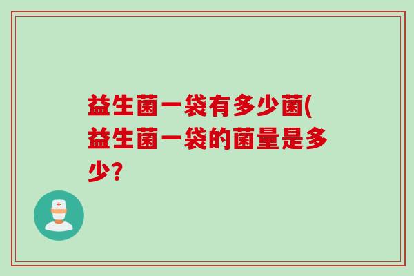 益生菌一袋有多少菌(益生菌一袋的菌量是多少? 益生菌一袋有多少菌(益生菌一袋的菌量是多少?