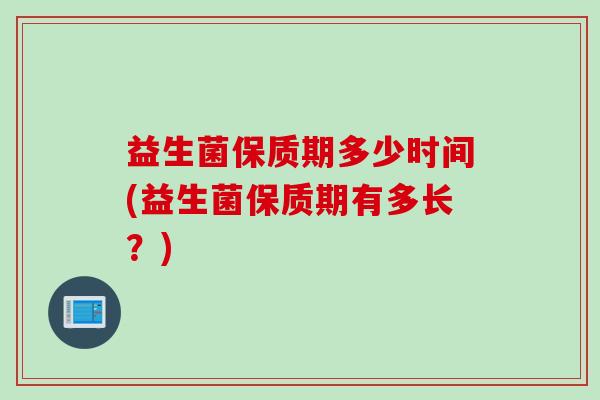 益生菌保质期多少时间(益生菌保质期有多长?) 益生菌保质期多少时间(益生菌保质期有多长?)